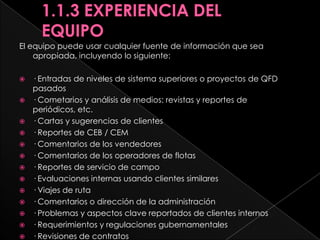 Las siguientes fuentes pueden ayudar a identificar aspectos clave / necesidades del cliente y traducir dichos aspectos en características delos productos y procesos:· Entrevistas con los clientes· Cuestionarios y encuestas de clientes· Pruebas de mercado y reportes de posicionamiento· Calidad de nuevos productos y estudios de confiabilidad· Estudios competitivos de calidad de los productos· Reportes de Cosas que Están Bien (CEB)