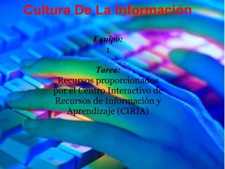 Cultura De La Información

              Equipo:
                 1

               Tarea:
     Recursos proporcionados
    por el Centro Interactivo de
    Recursos de Información y
       Aprendizaje (CIRIA)
 