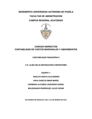 BENEMERITA UNIVERSIDAD AUTONOMA DE PUEBLA

            FACULTAD DE AMINISTRACION

           CAMPUS REGIONAL ACATZINGO




                CARGOS INDIRECTOS
CONTABILIDAD DE COSTOS MARGINALES Y ABSORBENTES


               CONTABILIDAD FINANCIERA II



       C.P. ALMA DELIA NEPONUCENO CRISOSTOMO



                          EQUIPO 1:

                ANALCO ANAYA ALEJANDRO

                NAVA GARCIA OMAR MARIO

          CARMONA ALVAREZ LEONARDO DANIEL

          MALDONADO RODRIGUEZ JULIO CESAR




       ACATZINGO DE HIDALGO, PUE; A 23 DE MARZO DE 2012.
 