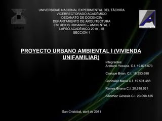 UNIVERSIDAD NACIONAL EXPERIMENTAL DEL TÁCHIRA
              VICERRECTORADO ACADÉMICO
                 DECANATO DE DOCENCIA
            DEPARTAMENTO DE ARQUITECTURA
             ESTUDIOS URBANOS – AMBIENTAL I
                LAPSO ACADÉMICO 2010 – III
                       SECCIÓN 1




PROYECTO URBANO AMBIENTAL I (VIVIENDA
            UNIFAMILIAR)
                                                Integrantes:
                                                Arellano Yessica. C.I. 19.878.073

                                                Casique Brian. C.I. 19.353.698

                                                González María C.I. 19.501.488

                                                Ramos Briana C.I. 20.618.931

                                                Sánchez Génesis C.I. 23.098.125




                 San Cristóbal, abril de 2011
 