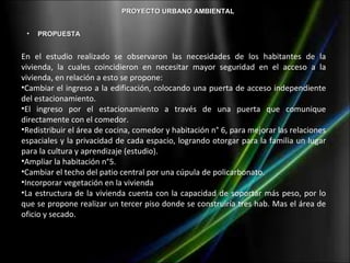 PROYECTO URBANO AMBIENTAL


 •   PROPUESTA


En el estudio realizado se observaron las necesidades de los habitantes de la
vivienda, la cuales coincidieron en necesitar mayor seguridad en el acceso a la
vivienda, en relación a esto se propone:
•Cambiar el ingreso a la edificación, colocando una puerta de acceso independiente
del estacionamiento.
•El ingreso por el estacionamiento a través de una puerta que comunique
directamente con el comedor.
•Redistribuir el área de cocina, comedor y habitación n° 6, para mejorar las relaciones
espaciales y la privacidad de cada espacio, logrando otorgar para la familia un lugar
para la cultura y aprendizaje (estudio).
•Ampliar la habitación n°5.
•Cambiar el techo del patio central por una cúpula de policarbonato.
•Incorporar vegetación en la vivienda
•La estructura de la vivienda cuenta con la capacidad de soportar más peso, por lo
que se propone realizar un tercer piso donde se construiría tres hab. Mas el área de
oficio y secado.
 