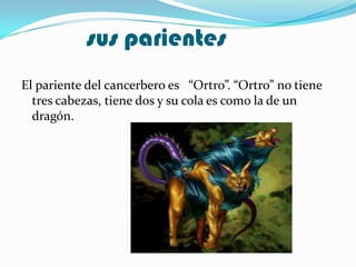 sus parientes
El pariente del cancerbero es “Ortro”. “Ortro” no tiene
  tres cabezas, tiene dos y su cola es como la de un
  dragón.
 