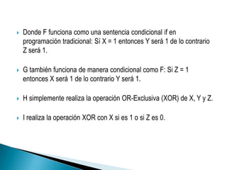    Donde F funciona como una sentencia condicional if en
    programación tradicional: Sí X = 1 entonces Y será 1 de lo contrario
    Z será 1.

   G también funciona de manera condicional como F: Si Z = 1
    entonces X será 1 de lo contrario Y será 1.

   H simplemente realiza la operación OR-Exclusiva (XOR) de X, Y y Z.

   I realiza la operación XOR con X si es 1 o si Z es 0.
 