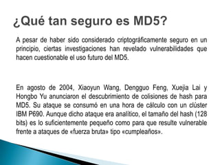 A pesar de haber sido considerado criptográficamente seguro en un
principio, ciertas investigaciones han revelado vulnerabilidades que
hacen cuestionable el uso futuro del MD5.



En agosto de 2004, Xiaoyun Wang, Dengguo Feng, Xuejia Lai y
Hongbo Yu anunciaron el descubrimiento de colisiones de hash para
MD5. Su ataque se consumó en una hora de cálculo con un clúster
IBM P690. Aunque dicho ataque era analítico, el tamaño del hash (128
bits) es lo suficientemente pequeño como para que resulte vulnerable
frente a ataques de «fuerza bruta» tipo «cumpleaños».
 