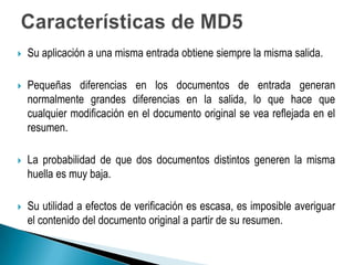    Su aplicación a una misma entrada obtiene siempre la misma salida.

   Pequeñas diferencias en los documentos de entrada generan
    normalmente grandes diferencias en la salida, lo que hace que
    cualquier modificación en el documento original se vea reflejada en el
    resumen.

   La probabilidad de que dos documentos distintos generen la misma
    huella es muy baja.

   Su utilidad a efectos de verificación es escasa, es imposible averiguar
    el contenido del documento original a partir de su resumen.
 