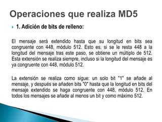    1. Adición de bits de relleno:

El mensaje será extendido hasta que su longitud en bits sea
congruente con 448, módulo 512. Esto es, si se le resta 448 a la
longitud del mensaje tras este paso, se obtiene un múltiplo de 512.
Esta extensión se realiza siempre, incluso si la longitud del mensaje es
ya congruente con 448, módulo 512.

La extensión se realiza como sigue: un solo bit "1" se añade al
mensaje, y después se añaden bits "0" hasta que la longitud en bits del
mensaje extendido se haga congruente con 448, módulo 512. En
todos los mensajes se añade al menos un bit y como máximo 512.
 