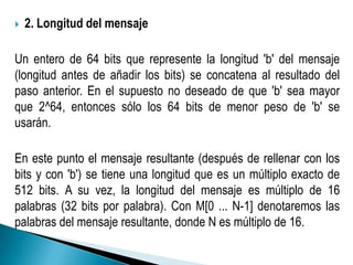    2. Longitud del mensaje

Un entero de 64 bits que represente la longitud 'b' del mensaje
(longitud antes de añadir los bits) se concatena al resultado del
paso anterior. En el supuesto no deseado de que 'b' sea mayor
que 2^64, entonces sólo los 64 bits de menor peso de 'b' se
usarán.

En este punto el mensaje resultante (después de rellenar con los
bits y con 'b') se tiene una longitud que es un múltiplo exacto de
512 bits. A su vez, la longitud del mensaje es múltiplo de 16
palabras (32 bits por palabra). Con M[0 ... N-1] denotaremos las
palabras del mensaje resultante, donde N es múltiplo de 16.
 