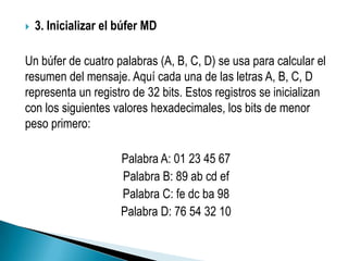    3. Inicializar el búfer MD

Un búfer de cuatro palabras (A, B, C, D) se usa para calcular el
resumen del mensaje. Aquí cada una de las letras A, B, C, D
representa un registro de 32 bits. Estos registros se inicializan
con los siguientes valores hexadecimales, los bits de menor
peso primero:

                      Palabra A: 01 23 45 67
                      Palabra B: 89 ab cd ef
                      Palabra C: fe dc ba 98
                      Palabra D: 76 54 32 10
 