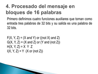 Primero definimos cuatro funciones auxiliares que toman como
entrada tres palabras de 32 bits y su salida es una palabra de
32 bits.

F(X, Y, Z) = (X and Y) or ((not X) and Z)
G(X, Y, Z) = (X and Z) or (Y and (not Z))
H(X, Y, Z) = X Y Z
I(X, Y, Z) = Y (X or (not Z))
 