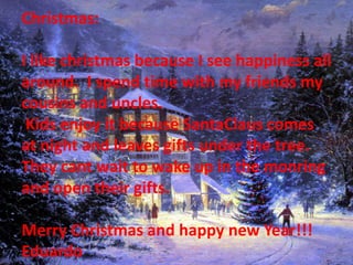 Christmas:

I like christmas because I see happiness all
around. I spend time with my friends my
cousins and uncles.
 Kids enjoy it because SantaClaus comes
at night and leaves gifts under the tree.
They cant wait to wake up in the monring
and open their gifts.

Merry Christmas and happy new Year!!!
Eduardo
 