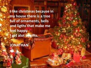 I like christmas because in
my house there is a tree
full of ornaments, bells
and ligths that make me
feel happy
I get alot of gifts.

JONATHAN
 