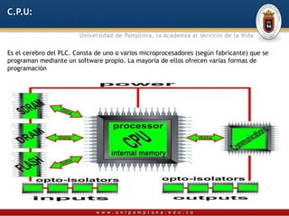 C.P.U:



Es el cerebro del PLC. Consta de uno o varios microprocesadores (según fabricante) que se
programan mediante un software propio. La mayoría de ellos ofrecen varias formas de
programación
 
