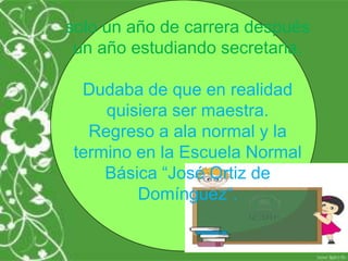 solo un año de carrera después
 un año estudiando secretaria.

  Dudaba de que en realidad
     quisiera ser maestra.
   Regreso a ala normal y la
 termino en la Escuela Normal
     Básica “José Ortiz de
         Domínguez“.
 