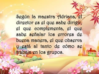 Según la maestra Adriana, el
director es el que sabe dirigir,
el que complementa, el que
sabe señalar los errores de
buena manera, el que observa
y está al tanto de cómo se
trabaja en los grupos.
 