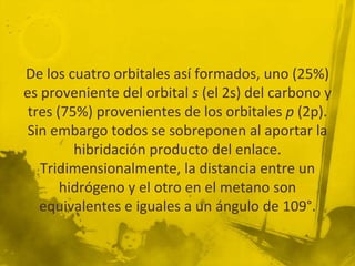 De los cuatro orbitales así formados, uno (25%)
es proveniente del orbital s (el 2s) del carbono y
 tres (75%) provenientes de los orbitales p (2p).
 Sin embargo todos se sobreponen al aportar la
         hibridación producto del enlace.
   Tridimensionalmente, la distancia entre un
       hidrógeno y el otro en el metano son
   equivalentes e iguales a un ángulo de 109°.
 