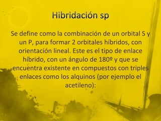 Se define como la combinación de un orbital S y
   un P, para formar 2 orbitales híbridos, con
   orientación lineal. Este es el tipo de enlace
    híbrido, con un ángulo de 180º y que se
encuentra existente en compuestos con triples
   enlaces como los alquinos (por ejemplo el
                   acetileno):
 
