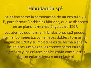 Se define como la combinación de un orbital S y 2
P, para formar 3 orbitales híbridos, que se disponen
       en un plano formando ángulos de 120º.
 Los átomos que forman hibridaciones sp2 pueden
formar compuestos con enlaces dobles. Forman un
ángulo de 120º y su molécula es de forma plana. A
   los enlaces simples se les conoce como enlaces
  sigma (σ) y los enlaces dobles están compuestos
          por un enlace sigma y un enlace pi
 