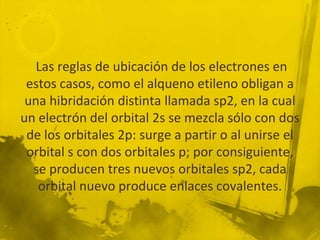 Las reglas de ubicación de los electrones en
 estos casos, como el alqueno etileno obligan a
 una hibridación distinta llamada sp2, en la cual
un electrón del orbital 2s se mezcla sólo con dos
 de los orbitales 2p: surge a partir o al unirse el
 orbital s con dos orbitales p; por consiguiente,
  se producen tres nuevos orbitales sp2, cada
   orbital nuevo produce enlaces covalentes.
 