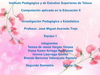 Instituto Pedagógico y de Estudios Superiores de Toluca
Computación aplicada en la Educación II
Investigación Pedagógica y Estadística
Profesor: José Miguel Acevedo Trejo
Equipo:1
Integrantes
Teresa de Jesús Vargas Gómez
Diana Karen Arriaga Rodríguez
Ivonne Lizárraga Gómez
Brenda Berenice Valenzuela Romero
Segundo Semestre Grupo: 3
 