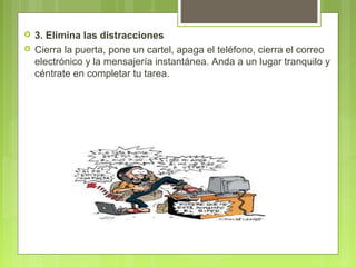  3. Elimina las distracciones
 Cierra la puerta, pone un cartel, apaga el teléfono, cierra el correo
electrónico y la mensajería instantánea. Anda a un lugar tranquilo y
céntrate en completar tu tarea.
 