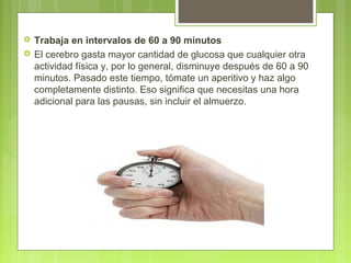  Trabaja en intervalos de 60 a 90 minutos
 El cerebro gasta mayor cantidad de glucosa que cualquier otra
actividad física y, por lo general, disminuye después de 60 a 90
minutos. Pasado este tiempo, tómate un aperitivo y haz algo
completamente distinto. Eso significa que necesitas una hora
adicional para las pausas, sin incluir el almuerzo.
 