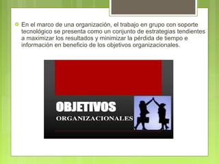  En el marco de una organización, el trabajo en grupo con soporte
tecnológico se presenta como un conjunto de estrategias tendientes
a maximizar los resultados y minimizar la pérdida de tiempo e
información en beneficio de los objetivos organizacionales.
 
