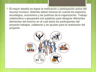  El mayor desafío es lograr la motivación y participación activa del
recurso humano. Además deben tenerse en cuenta los aspectos
tecnológico, económico y las políticas de la organización. Trabajo
colaborativo o groupware son palabras para designar diferentes
elementos del entorno en el cual todos los participantes del
proyecto trabajan, colaboran y se ayudan para la realización del
proyecto.
 