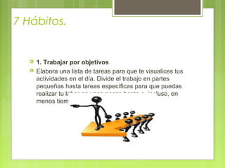 7 Hábitos.
 1. Trabajar por objetivos
 Elabora una lista de tareas para que te visualices tus
actividades en el día. Divide el trabajo en partes
pequeñas hasta tareas específicas para que puedas
realizar tu labor en unas pocas horas o, incluso, en
menos tiempo
 