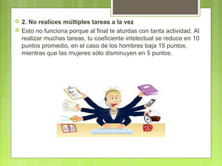  2. No realices múltiples tareas a la vez
 Esto no funciona porque al final te aturdas con tanta actividad. Al
realizar muchas tareas, tu coeficiente intelectual se reduce en 10
puntos promedio, en el caso de los hombres baja 15 puntos,
mientras que las mujeres sólo disminuyen en 5 puntos.
 