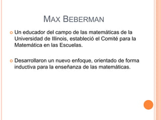 MAX BEBERMAN


Un educador del campo de las matemáticas de la
Universidad de Illinois, estableció el Comité para la
Matemática en las Escuelas.



Desarrollaron un nuevo enfoque, orientado de forma
inductiva para la enseñanza de las matemáticas.

 