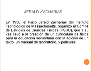 JERALD ZACHARIAS
En 1956, el físico Jerald Zacharias del Instituto
Tecnológico de Massachusetts, organizó el Comité
de Estudios de Ciencias Físicas (PSSC), que a su
vez llevó a la creación de un currículum de física
para la educación secundaria con la adición de un
texto, un manual de laboratorio, y películas.

 