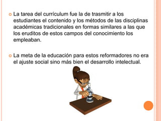

La tarea del currículum fue la de trasmitir a los
estudiantes el contenido y los métodos de las disciplinas
académicas tradicionales en formas similares a las que
los eruditos de estos campos del conocimiento los
empleaban.



La meta de la educación para estos reformadores no era
el ajuste social sino más bien el desarrollo intelectual.

 