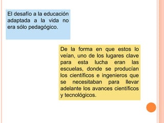 El desafío a la educación
adaptada a la vida no
era sólo pedagógico.

De la forma en que estos lo
veían, uno de los lugares clave
para esta lucha eran las
escuelas, donde se producían
los científicos e ingenieros que
se necesitaban para llevar
adelante los avances científicos
y tecnológicos.

 