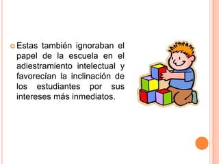  Estas

también ignoraban el
papel de la escuela en el
adiestramiento intelectual y
favorecían la inclinación de
los estudiantes por sus
intereses más inmediatos.

 