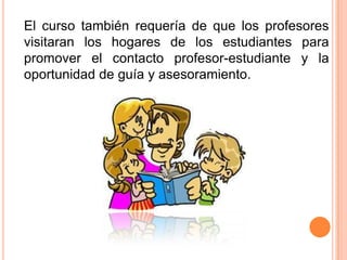 El curso también requería de que los profesores
visitaran los hogares de los estudiantes para
promover el contacto profesor-estudiante y la
oportunidad de guía y asesoramiento.

 