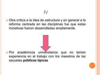 IV


Otra crítica a la idea de estructura y en general a la
reforma centrada en las disciplinas fue que estas
iniciativas fueron desarrolladas ampliamente.



Por académicos universitarios que no tenían
experiencia en el trabajo con los maestros de las
escuelas públicas típicas

 