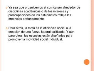 

Ya sea que organicemos el currículum alrededor de
disciplinas académicas o de los intereses y
preocupaciones de los estudiantes refleja las
creencias profundamente



Para otros, la meta es la eficiencia social o la
creación de una fuerza laboral calificada. Y aún
para otros, las escuelas están diseñadas para
promover la movilidad social individual.

 
