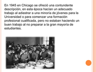 En 1945 en Chicago se ofreció una contundente
descripción, en esta época hacían un adecuado
trabajo al adiestrar a una minoría de jóvenes para la
Universidad o para comenzar una formación
profesional cualificada, pero no estaban haciendo un
buen trabajo al no preparar a la gran mayoría de
estudiantes.

 