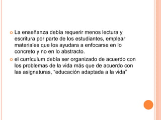 La enseñanza debía requerir menos lectura y
escritura por parte de los estudiantes, emplear
materiales que los ayudara a enfocarse en lo
concreto y no en lo abstracto.
 el currículum debía ser organizado de acuerdo con
los problemas de la vida más que de acuerdo con
las asignaturas, “educación adaptada a la vida”


 