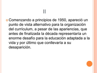 II
 Comenzando

a principios de 1950, apareció un
punto de vista alternativo para la organización
del currículum, a pesar de las apariencias, que
antes de finalizada la década representaría un
enorme desafío para la educación adaptada a la
vida y por último que conllevaría a su
desaparición.

 