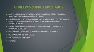 ACUIFEROS SOBRE EXPLOTADOS
 A NIVEL NACIONAL LA RECARGA DE ACUIFEROS ES DEL ORDEN 75KM3 POR
SOBRE EXPLOTACION AHORA ES DE 5 Y 6 KM3
 EN 1975 HABIA 32 ACUIFEROS PARA EL 2001 AUMENTO A 97 ESTE CRECIMIENTO
PROVOCO HUNDIMIENTOS SEVEROS EN CD. DE MEXICO ZACATECAS Y
AGUAS1CALIENTES.
 EN LAS ZONAS ARIDAS SE OBSERVA SALINIDAD ALTA EN LOS ACUIFEROS
(GEOMORFOLOGICOS).
 SISTEMAS EPICONTINENTALES Y ECOSISTEMAS DULCEACUICOLAS
 SISTEMAS LACUSTES– LOS LAGOS
 LOS HUMEDALES– PANTANOS
 CENOTES
 