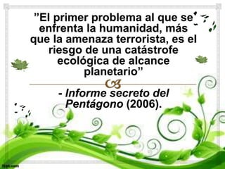 ”El primer problema al que se
enfrenta la humanidad, más
que la amenaza terrorista, es el
riesgo de una catástrofe
ecológica de alcance
planetario”
- Informe secreto del
Pentágono (2006).
 