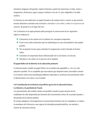 introducir imágenes del pasado, explicar historias a partir de situaciones vividas, reales o
imaginarias, disfrazarse, jugar a juegos similares a los de rol, pero adaptados a la edad,
etcétera.
La historia en esta edad tiene un papel formativo de carácter ético o moral, ya que permite
mostrar diferentes actitudes ante un hecho e introducir a los niños y niñas en el ejercicio de
empatía, de ponerse en el lugar del otro.
Así, la historia en la etapa primaria debe perseguir la consecución de los siguientes
objetivos didácticos:
 Estructurar en las mentes de los infantes los conceptos temporales.
 Crear en los niños elementos que los identifiquen en una comunidad lo más amplia
posible.
 Ser un potente recurso para estimular la imaginación creativa basada en hechos
reales.
 Constituir un importante factor diferenciador de lo real frente a la ficción.
 Introducir a los niños en el ejercicio de la empatía.
El papel lúdico de la historia en la educación primaria
La historia puede cumplir un papel lúdico en el sentido más agradable y, a la vez, más
educativo posible. No es aceptable que una materia que despierta tanta curiosidad e interés
si el maestro utiliza una metodología didáctica adecuada se construya necesariamente sobre
el aburrimiento en la clase o en el estudio.
1.6 Contribución de la historia al perfil de egreso de la educación básica
La historia y la parábola de Fausto
Los pensamientos del sentido común son posibles cuando la gran mayoría de los
ciudadanos ha sido desposeída previamente del conocimiento crítico de su propio pasado y
del pasado de los demás pueblos.
Se intenta adelgazar y homogeneizar el conocimiento histórico de los ciudadanos; se reduce
la enseñanza de la historia a una especie de disciplina pseudocientífica, sin método y
carente de estructura interna.
 