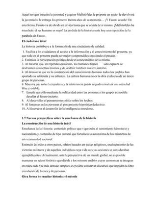 Aquel ser que buscaba la juventud y a quien Mefistófeles le propone un pacto: le devolverá
la juventud si le entrega los primeros treinta años de su memoria… ¡Y Fausto accede! De
esta forma, Fausto va de olvido en olvido hasta que se olvida de sí mismo. ¡Mefistófeles ha
triunfado: el ser humano es suyo! La pérdida de la historia sería hoy una repetición de la
parábola de Fausto.
El ciudadano ideal
La historia contribuye a la formación de una ciudadanía de calidad:
1. Facilita a los ciudadanos el acceso a la información y al conocimiento del presente, ya
que todo en el presente puede ser mejor comprendido conociendo el pasado.
2. Estimula la participación política desde el conocimiento de la misma.
3. Al mostrar que, en repetidas ocasiones, los humanos hemos sido capaces de
destruirnos a nosotros mismos y de destruir también nuestro entorno.
4. Al demostrar que en la construcción del conocimiento humano todos los pueblos han
aportado su sabiduría y su esfuerzo. La cultura humana no es la obra exclusiva de un único
grupo de personas.
6. Muestra que sobre la injusticia y la intolerancia jamás se pudo construir una sociedad
libre y estable.
7. Enseña que sólo mediante la solidaridad entre las personas y los grupos es posible
desafiar el futuro incierto.
8. Al desarrollar el pensamiento crítico sobre los hechos.
9. Al fomentar en las personas el pensamiento hipotético deductivo.
10. Al favorecer al desarrollo de la inteligencia emocional.
1.7 Nuevas perspectivas sobre la enseñanza de la historia
La construcción de una historia inútil
Enseñanza de la Historia: contenido político que vigorizaba el sentimiento identitario y
nacionalista y contenido de tipo cultural que fortalecía la autoestima de los miembros de
esta comunidad nacional.
Estimulo del odio a otros países, relatos basados en países religiosos, enaltecimiento de las
victorias militares y de aquellos individuos cuya vida o cuyas acciones se consideraban
ejemplificantes. Actualmente, ante la perspectiva de un mundo global, no es posible
mantener un relato histórico que divide a los mismos pueblos cuyas economías se integran
en redes cada vez más densas; tampoco es posible conservar discursos que impiden la libre
circulación de bienes y de personas.
Otra forma de enseñar historia: el método
 