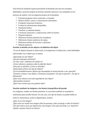 Esta forma de enseñarla requiere presentarle al alumnado una serie de conceptos,
habilidades y procesos propios de historia; pretende inmiscuir a los estudiantes en los
procesos de análisis y de investigación propios de la disciplina.
 Formular preguntas sobre el presente y el pasado
 Deducir hechos, causas o consecuencias elementales.
 Extrapolar situaciones históricas.
 Evaluar las informaciones disponibles.
 Interpretar hechos.
 Clasificar y contrastar fuentes.
 Cuestionar situaciones o explicaciones sobre los hechos.
 Proponer hipótesis.
 Diferenciar fuentes primarias de secundarias.
 Diferenciar fuentes auténticas de copias.
 Diferenciar hechos de ficciones y opiniones.
 Detectar perjuicios
Enseñar el método con los objetos o la didáctica del objeto
El uso de objetos fomenta la observación, la comparación, la deducción y otras habilidades
relacionadas con el objeto que se analiza.
¿Qué puede ser este objeto?
¿De qué materiales está hecho?
¿Es muy viejo? ¿Sabemos de cuándo es?
¿Cómo sabemos o podemos saber la edad del objeto?
¿Para qué se utilizaba? ¿Cómo se utilizaba?
¿Quién pudo utilizar este tipo de objetos?
¿En la actualidad tenemos objetos que desempeñen la misma función o una parecida?
¿Tenemos o hemos visto objetos o elementos semejantes? ¿En qué se parecen? ¿En qué se
diferencian?
¿Qué cosas sabemos con toda seguridad de este objeto?
¿Qué pruebas tenemos?
¿Qué cosas creemos que nos gustaría saber?
Enseñar mediante las imágenes o las fuentes iconográficas del pasado
Las imágenes, cuando son fuentes primarias, se convierten también en un poderoso
instrumento para enseñar historia. En este caso, este tipo de fuentes se pueden hallar en
archivos, hemerotecas, archivos digitalizados, etcétera.
¿Qué ves en esta imagen?
¿Qué cosas nos enseña esta imagen sobre las personas, sobre el paisaje o sobre los hechos?
¿Por qué motivo crees que alguien hizo esta imagen? ¿Fue para una boda o un bautismo?
¿Quién o quiénes fueron sus autores?
 