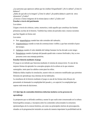 ¿Las personas que aparecen sabían que las estaban fotografiando? ¿No lo sabían? ¿Cómo lo
deduces?
¿Sabes de qué año es la imagen? ¿Cómo lo sabes? ¿Se podría deducir a partir de otros
elementos? ¿Cuáles?
¿Conoces o tienes imágenes de la misma época o años? ¿Cuáles son?
Enseñar a través del patrimonio
Los relatos
Llegan a través de crónicas, cartas, memorias y todo aquello que constituye las fuentes
primarias escritas de la historia. También hay relatos de periodos más o menos recientes
que han llegado en forma oral.
Los restos
 Son arqueológicos cuando han sido extraídos del subsuelo;
 Arquitectónicos cuando se trata de construcciones visibles y que han resistido el paso
del tiempo;
 Artísticos cuando el valor añadido del trabajo humano los ha elevado a este rango;
 Paisajísticos cuando el paisaje del pasado quedó más o menos fosilizado y hoy se nos
presenta como una estampa pretérita.
Enseñar historia mediante el juego
El juego es un método que funciona mediante el sistema de ensayo/error. Es una de las
mejores formas de aprender los conceptos propios de la cultura en la que estamos
sumergidos, tanto para los adultos como para los niños.
Didáctica lúdica implica la simulación, asumir roles en contextos modificados que permiten
fórmulas de aprendizaje muy distintas de las habituales.
La enseñanza de la historia mediante el juego es una de las formas más eficaces de
presentarle al alumnado la complejidad del pasado y, en especial, la complejidad que
supone toda toma de decisiones.
1.9. Qué tipo de contenidos históricos deberían incluirse en los procesos de
aprendizaje
La propuesta que se defiende combina y asume lo que suele estar consensuado en la cultura
historiográfica europea, e incorpora entre los contenidos seleccionados la estructura
epistemológica de la ciencia histórica, así como sus principales núcleos de preocupación,
situados en la programación teniendo en cuenta de manera importante la posibilidad real de
 