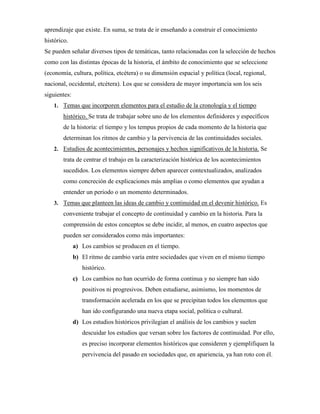 aprendizaje que existe. En suma, se trata de ir enseñando a construir el conocimiento
histórico.
Se pueden señalar diversos tipos de temáticas, tanto relacionadas con la selección de hechos
como con las distintas épocas de la historia, el ámbito de conocimiento que se seleccione
(economía, cultura, política, etcétera) o su dimensión espacial y política (local, regional,
nacional, occidental, etcétera). Los que se considera de mayor importancia son los seis
siguientes:
1. Temas que incorporen elementos para el estudio de la cronología y el tiempo
histórico. Se trata de trabajar sobre uno de los elementos definidores y específicos
de la historia: el tiempo y los tempus propios de cada momento de la historia que
determinan los ritmos de cambio y la pervivencia de las continuidades sociales.
2. Estudios de acontecimientos, personajes y hechos significativos de la historia. Se
trata de centrar el trabajo en la caracterización histórica de los acontecimientos
sucedidos. Los elementos siempre deben aparecer contextualizados, analizados
como concreción de explicaciones más amplias o como elementos que ayudan a
entender un periodo o un momento determinados.
3. Temas que planteen las ideas de cambio y continuidad en el devenir histórico. Es
conveniente trabajar el concepto de continuidad y cambio en la historia. Para la
comprensión de estos conceptos se debe incidir, al menos, en cuatro aspectos que
pueden ser considerados como más importantes:
a) Los cambios se producen en el tiempo.
b) El ritmo de cambio varía entre sociedades que viven en el mismo tiempo
histórico.
c) Los cambios no han ocurrido de forma continua y no siempre han sido
positivos ni progresivos. Deben estudiarse, asimismo, los momentos de
transformación acelerada en los que se precipitan todos los elementos que
han ido configurando una nueva etapa social, política o cultural.
d) Los estudios históricos privilegian el análisis de los cambios y suelen
descuidar los estudios que versan sobre los factores de continuidad. Por ello,
es preciso incorporar elementos históricos que consideren y ejemplifiquen la
pervivencia del pasado en sociedades que, en apariencia, ya han roto con él.
 
