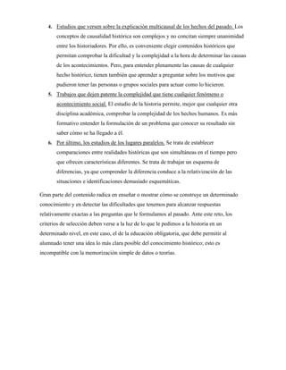 4. Estudios que versen sobre la explicación multicausal de los hechos del pasado. Los
conceptos de causalidad histórica son complejos y no concitan siempre unanimidad
entre los historiadores. Por ello, es conveniente elegir contenidos históricos que
permitan comprobar la dificultad y la complejidad a la hora de determinar las causas
de los acontecimientos. Pero, para entender plenamente las causas de cualquier
hecho histórico, tienen también que aprender a preguntar sobre los motivos que
pudieron tener las personas o grupos sociales para actuar como lo hicieron.
5. Trabajos que dejen patente la complejidad que tiene cualquier fenómeno o
acontecimiento social. El estudio de la historia permite, mejor que cualquier otra
disciplina académica, comprobar la complejidad de los hechos humanos. Es más
formativo entender la formulación de un problema que conocer su resultado sin
saber cómo se ha llegado a él.
6. Por último, los estudios de los lugares paralelos. Se trata de establecer
comparaciones entre realidades históricas que son simultáneas en el tiempo pero
que ofrecen características diferentes. Se trata de trabajar un esquema de
diferencias, ya que comprender la diferencia conduce a la relativización de las
situaciones e identificaciones demasiado esquemáticas.
Gran parte del contenido radica en enseñar o mostrar cómo se construye un determinado
conocimiento y en detectar las dificultades que tenemos para alcanzar respuestas
relativamente exactas a las preguntas que le formulamos al pasado. Ante este reto, los
criterios de selección deben verse a la luz de lo que le pedimos a la historia en un
determinado nivel, en este caso, el de la educación obligatoria, que debe permitir al
alumnado tener una idea lo más clara posible del conocimiento histórico; esto es
incompatible con la memorización simple de datos o teorías.
 