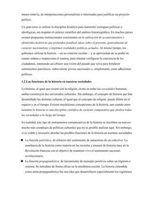 menos todavía, de interpretaciones personalistas o interesadas para justificar un proyecto
político.
Un gran error es utilizar la disciplina histórica para transmitir consignas políticas o
ideológicas, sin respetar el carácter científico del análisis historiográfico. En muchos países
existen propuestas institucionales consistentes en la utilización de acontecimientos y
efemérides históricas que pretenden justificar ideas sobre el presente, generalmente de
carácter nacionalista, o legitimar realidades políticas actuales. Al mismo tiempo, los
gobiernos utilizan la historia —en su contexto escolar— y se aprovechan de su poder en
cuanto ordena e inspecciona el sistema, para intentar configurar la conciencia de los
ciudadanos, intentando así ofrecer una visión del pasado que sirva para fortalecer
sentimientos patrióticos, sobrevalorar glorias nacionales o, simplemente, crear adhesiones
políticas.
1.2 Las funciones de la historia en nuestras sociedades
La historia, al igual que ocurre con la religión, existe en todas las sociedades humanas;
ambas constituyen dos universales culturales. Sin embargo, el concepto de historia que han
desarrollado las distintas culturas, al igual que el concepto de religión, puede diferir en el
espacio y en el tiempo. Existen muchísimas concepciones de la historia, aun cuando entre
nosotros la historia es una disciplina científica de carácter comparativo que analiza todas
las sociedades a lo largo del tiempo.
En realidad, este tipo de instrumentos comunicativos de la historia se inscriben en marcos
mucho más complejos de políticas culturales que no es posible analizar aquí. Sin embargo,
sí es viable y necesario abordar las posibles funciones de la historia en nuestras sociedades:
 La función patriótica, de refuerzo del sentimiento de autoestima de un colectivo: La
enseñanza de la historia como materia en las escuelas y museos de historia nace en la
Revolución francesa con el objetivo de mantener vivo el sentimiento nacional-
revolucionario.
 La función propagandística, de lanzamiento de mensajes positivos sobre un régimen o
sistema: Se introduce de forma eficaz en la enseñanza escolar. La historia entendida
como arma propagandística fue una idea que desarrollaron especialmente los regímenes
 
