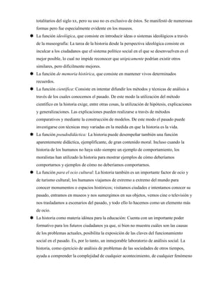 totalitarios del siglo xx, pero su uso no es exclusivo de éstos. Se manifestó de numerosas
formas pero fue especialmente evidente en los museos.
 La función ideológica, que consiste en introducir ideas o sistemas ideológicos a través
de la museografía: La tarea de la historia desde la perspectiva ideológica consiste en
inculcar a los ciudadanos que el sistema político social en el que se desenvuelven es el
mejor posible, lo cual no impide reconocer que utópicamente podrían existir otros
similares, pero difícilmente mejores.
 La función de memoria histórica, que consiste en mantener vivos determinados
recuerdos.
 La función científica: Consiste en intentar difundir los métodos y técnicas de análisis a
través de los cuales conocemos el pasado. De este modo la utilización del método
científico en la historia exige, entre otras cosas, la utilización de hipótesis, explicaciones
y generalizaciones. Las explicaciones pueden realizarse a través de métodos
comparativos y mediante la construcción de modelos. De este modo el pasado puede
investigarse con técnicas muy variadas en la medida en que la historia es la vida.
 La función pseudodidáctica: La historia puede desempeñar también una función
aparentemente didáctica, ejemplificante, de gran contenido moral. Incluso cuando la
historia de los humanos no haya sido siempre un ejemplo de comportamiento, los
moralistas han utilizado la historia para mostrar ejemplos de cómo deberíamos
comportarnos y ejemplos de cómo no deberíamos comportarnos.
 La función para el ocio cultural: La historia también es un importante factor de ocio y
de turismo cultural; los humanos viajamos de extremo a extremo del mundo para
conocer monumentos o espacios históricos; visitamos ciudades e intentamos conocer su
pasado, entramos en museos y nos sumergimos en sus objetos, vemos cine o televisión y
nos trasladamos a escenarios del pasado, y todo ello lo hacemos como un elemento más
de ocio.
 La historia como materia idónea para la educación: Cuenta con un importante poder
formativo para los futuros ciudadanos ya que, si bien no muestra cuáles son las causas
de los problemas actuales, posibilita la exposición de las claves del funcionamiento
social en el pasado. Es, por lo tanto, un inmejorable laboratorio de análisis social. La
historia, como ejercicio de análisis de problemas de las sociedades de otros tiempos,
ayuda a comprender la complejidad de cualquier acontecimiento, de cualquier fenómeno
 